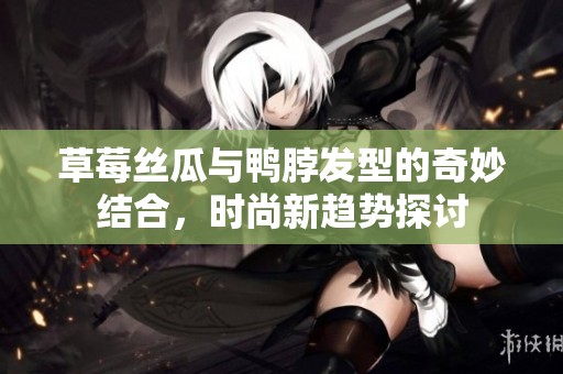 草莓丝瓜与鸭脖发型的奇妙结合，时尚新趋势探讨