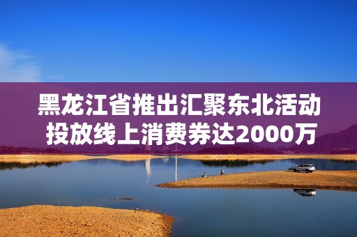 黑龙江省推出汇聚东北活动 投放线上消费券达2000万元