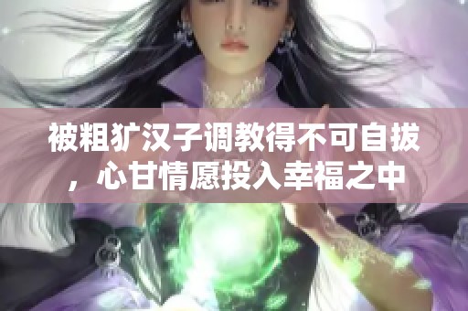 被粗犷汉子调教得不可自拔，心甘情愿投入幸福之中