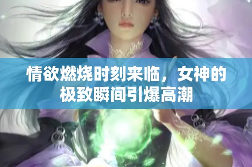 情欲燃烧时刻来临，女神的极致瞬间引爆高潮