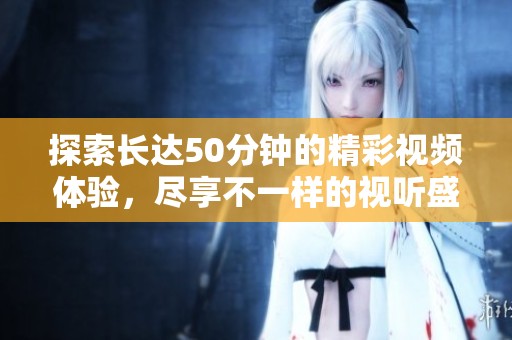 探索长达50分钟的精彩视频体验，尽享不一样的视听盛宴