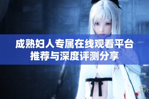 成熟妇人专属在线观看平台推荐与深度评测分享