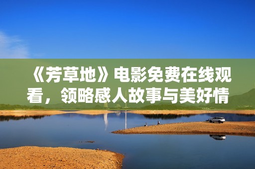 《芳草地》电影免费在线观看，领略感人故事与美好情感