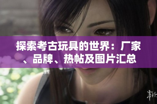 探索考古玩具的世界：厂家、品牌、热帖及图片汇总