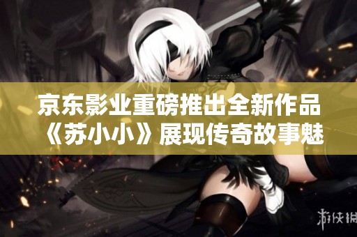 京东影业重磅推出全新作品《苏小小》展现传奇故事魅力