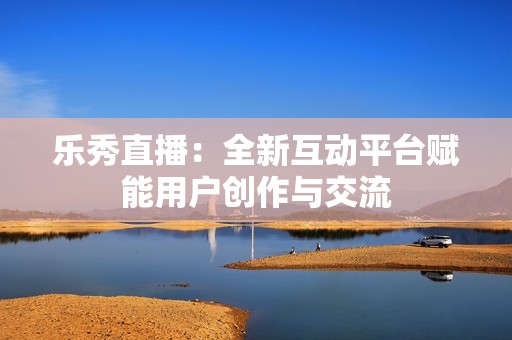 乐秀直播：全新互动平台赋能用户创作与交流