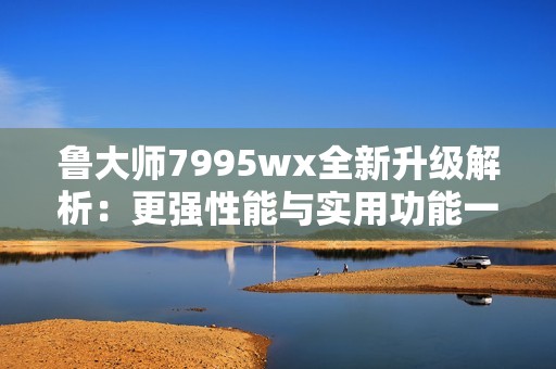 鲁大师7995wx全新升级解析：更强性能与实用功能一览