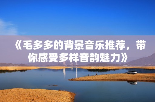 《毛多多的背景音乐推荐，带你感受多样音韵魅力》