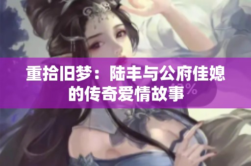 重拾旧梦：陆丰与公府佳媳的传奇爱情故事
