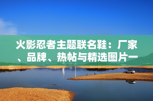 火影忍者主题联名鞋：厂家、品牌、热帖与精选图片一览