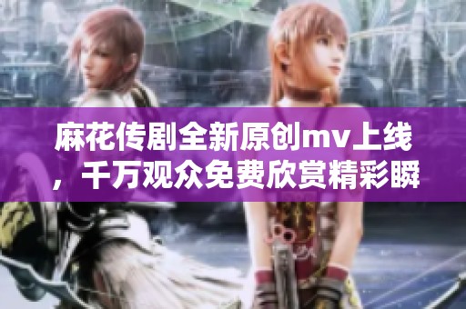 麻花传剧全新原创mv上线，千万观众免费欣赏精彩瞬间