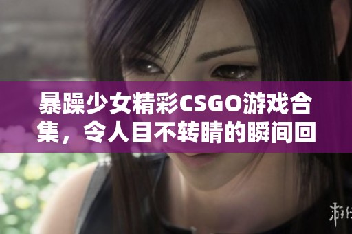 暴躁少女精彩CSGO游戏合集，令人目不转睛的瞬间回顾