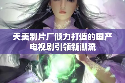 天美制片厂倾力打造的国产电视剧引领新潮流