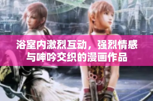 浴室内激烈互动，强烈情感与呻吟交织的漫画作品