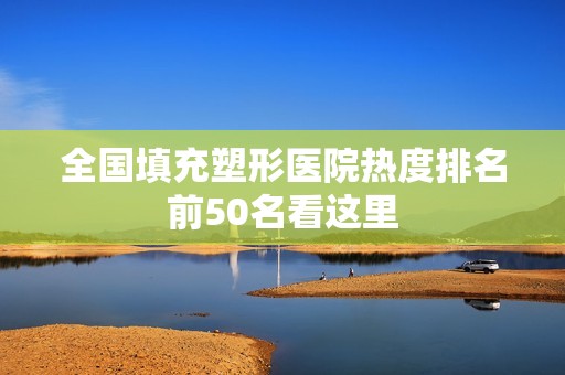 全国填充塑形医院热度排名前50名看这里