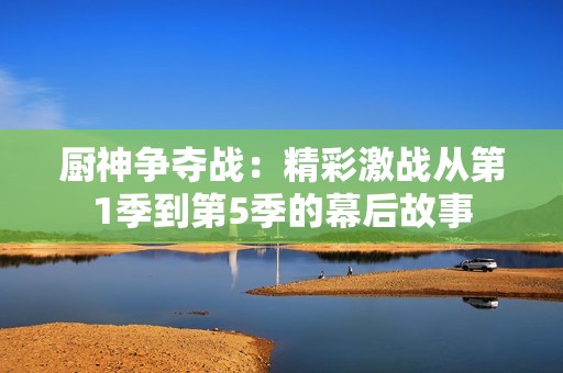厨神争夺战：精彩激战从第1季到第5季的幕后故事