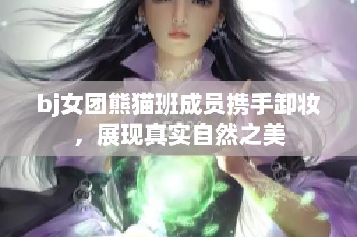 bj女团熊猫班成员携手卸妆，展现真实自然之美