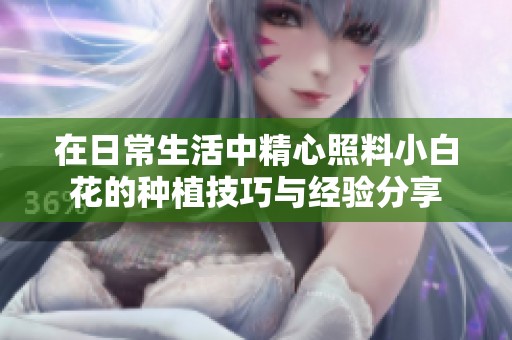 在日常生活中精心照料小白花的种植技巧与经验分享