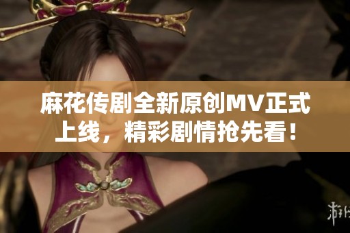 麻花传剧全新原创MV正式上线，精彩剧情抢先看！