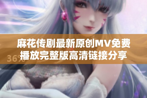 麻花传剧最新原创MV免费播放完整版高清链接分享