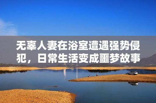 无辜人妻在浴室遭遇强势侵犯，日常生活变成噩梦故事