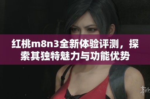 红桃m8n3全新体验评测，探索其独特魅力与功能优势