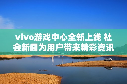 vivo游戏中心全新上线 社会新闻为用户带来精彩资讯