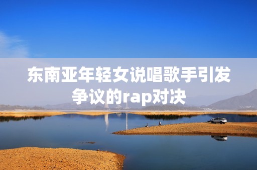 东南亚年轻女说唱歌手引发争议的rap对决