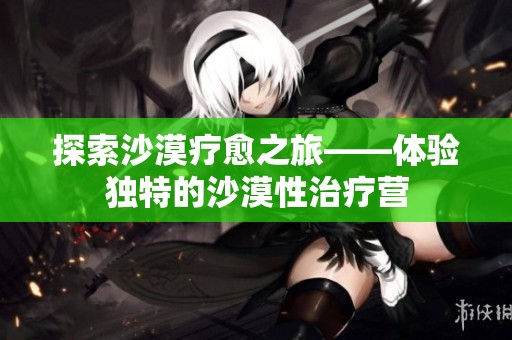 探索沙漠疗愈之旅——体验独特的沙漠性治疗营