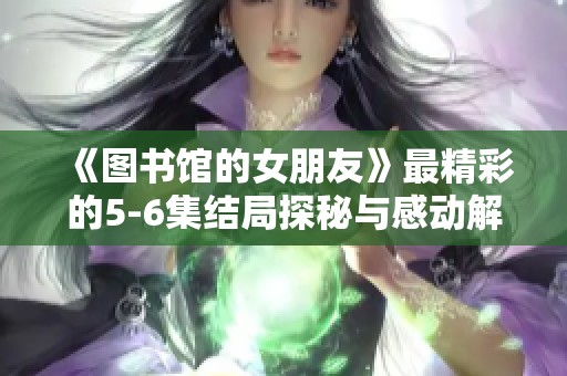 《图书馆的女朋友》最精彩的5-6集结局探秘与感动解析