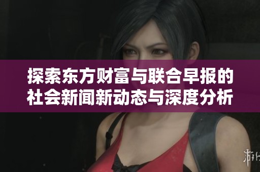 探索东方财富与联合早报的社会新闻新动态与深度分析