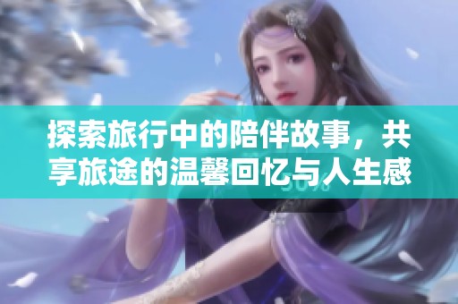 探索旅行中的陪伴故事，共享旅途的温馨回忆与人生感悟