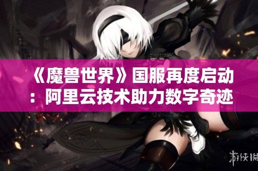 《魔兽世界》国服再度启动：阿里云技术助力数字奇迹焕新篇章
