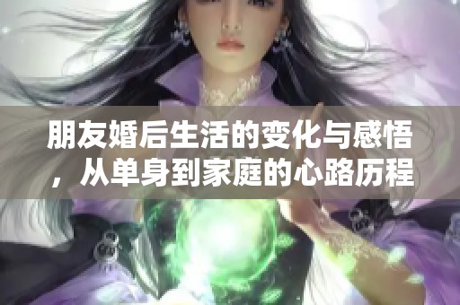 朋友婚后生活的变化与感悟，从单身到家庭的心路历程