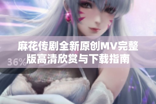 麻花传剧全新原创MV完整版高清欣赏与下载指南