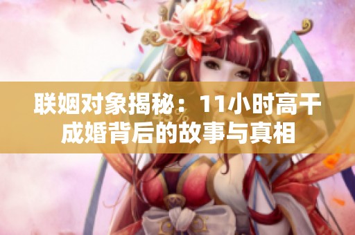联姻对象揭秘：11小时高干成婚背后的故事与真相