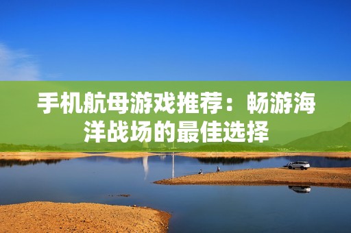 手机航母游戏推荐：畅游海洋战场的最佳选择