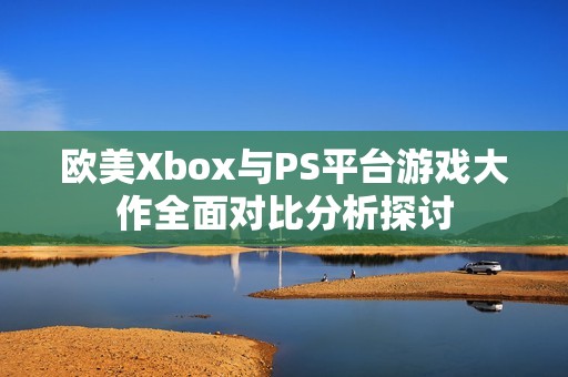 欧美Xbox与PS平台游戏大作全面对比分析探讨