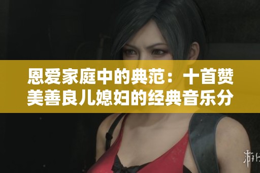 恩爱家庭中的典范：十首赞美善良儿媳妇的经典音乐分享