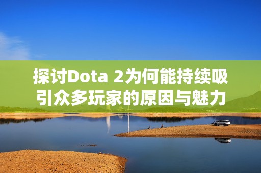 探讨Dota 2为何能持续吸引众多玩家的原因与魅力