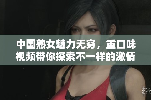 中国熟女魅力无穷，重口味视频带你探索不一样的激情世界