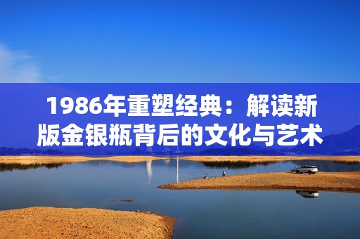 1986年重塑经典：解读新版金银瓶背后的文化与艺术价值