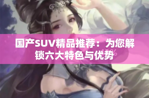 国产SUV精品推荐：为您解锁六大特色与优势