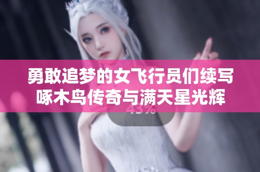勇敢追梦的女飞行员们续写啄木鸟传奇与满天星光辉