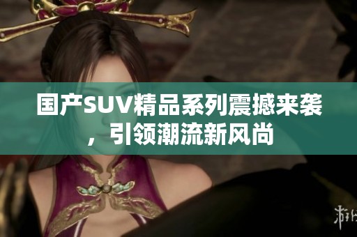 国产SUV精品系列震撼来袭，引领潮流新风尚