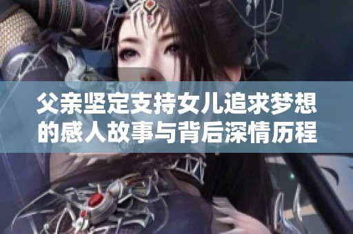 父亲坚定支持女儿追求梦想的感人故事与背后深情历程