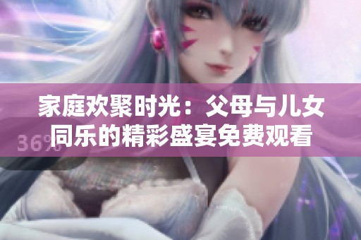 家庭欢聚时光：父母与儿女同乐的精彩盛宴免费观看