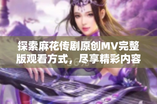 探索麻花传剧原创MV完整版观看方式，尽享精彩内容