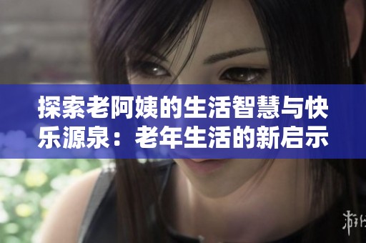 探索老阿姨的生活智慧与快乐源泉：老年生活的新启示