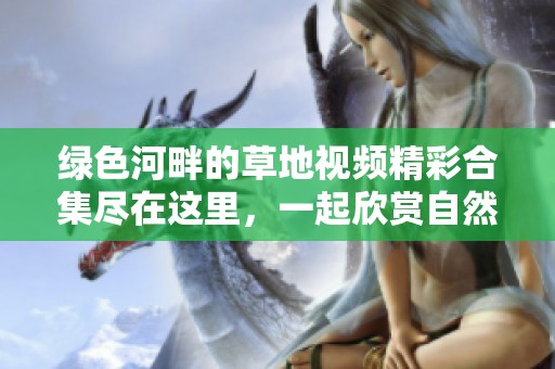 绿色河畔的草地视频精彩合集尽在这里，一起欣赏自然魅力